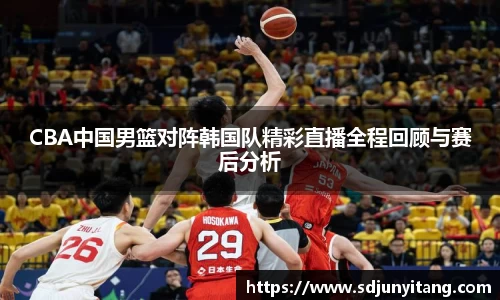 CBA中国男篮对阵韩国队精彩直播全程回顾与赛后分析