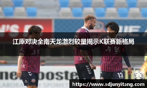 江原对决全南天龙激烈较量揭示K联赛新格局