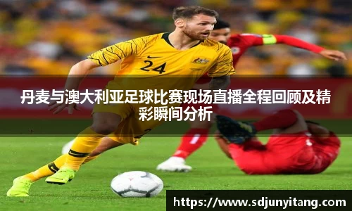 丹麦与澳大利亚足球比赛现场直播全程回顾及精彩瞬间分析